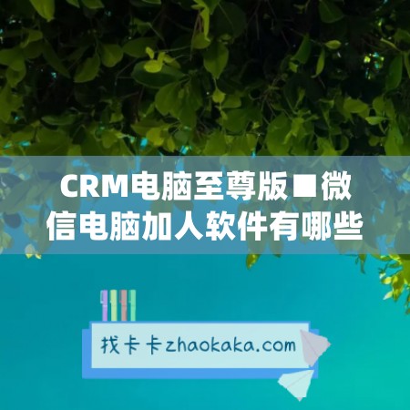 CRM电脑至尊版■微信电脑加人软件有哪些好用点(电脑版微信加人在哪里)