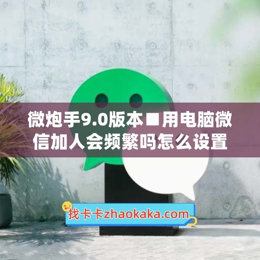 微炮手9.0版本■用电脑微信加人会频繁吗怎么设置(电脑版微信加好友会频繁吗)