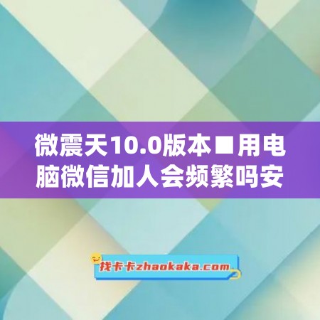 微震天10.0版本■用电脑微信加人会频繁吗安全吗(电脑版微信加好友有限制吗)