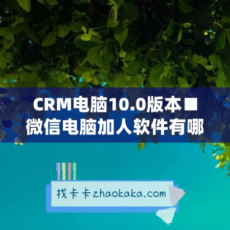 CRM电脑10.0版本■微信电脑加人软件有哪些好用一点(用电脑加微信人怎么加比较快)