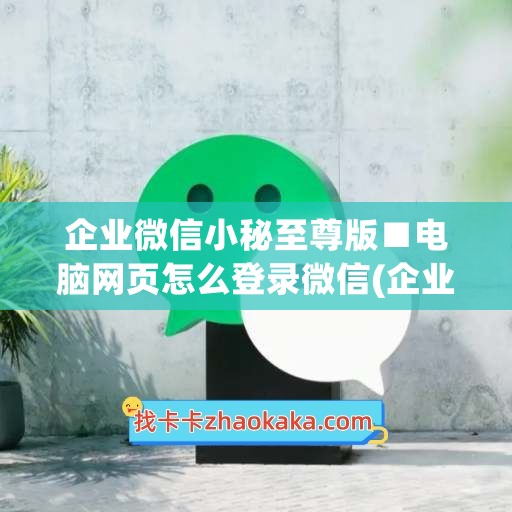 企业微信小秘至尊版■电脑网页怎么登录微信(企业微信在电脑怎么设置密码)