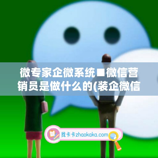 微专家企微系统■微信营销员是做什么的(装企微信营销)