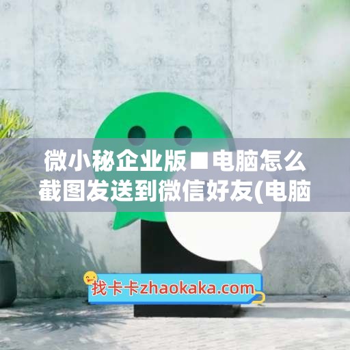 微小秘企业版■电脑怎么截图发送到微信好友(电脑企业微信怎么截屏)