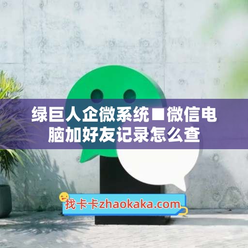 绿巨人企微系统■微信电脑加好友记录怎么查