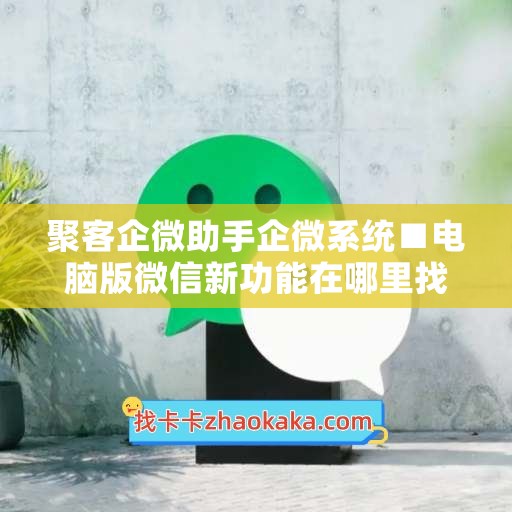 聚客企微助手企微系统■电脑版微信新功能在哪里找