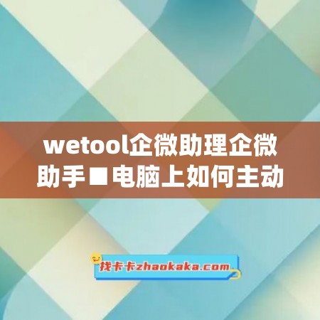 wetool企微助理企微助手■电脑上如何主动添加好友(企微助手自动加人)