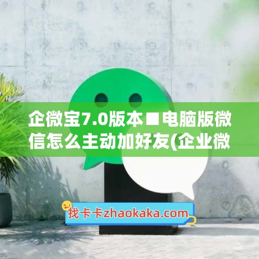 企微宝7.0版本■电脑版微信怎么主动加好友(企业微信在电脑上怎么加人)