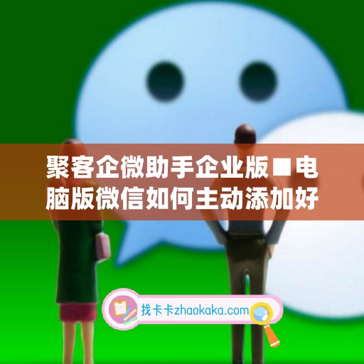 聚客企微助手企业版■电脑版微信如何主动添加好友(企业微信聚爱账户)