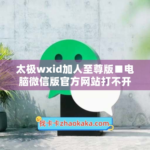 太极wxid加人至尊版■电脑微信版官方网站打不开