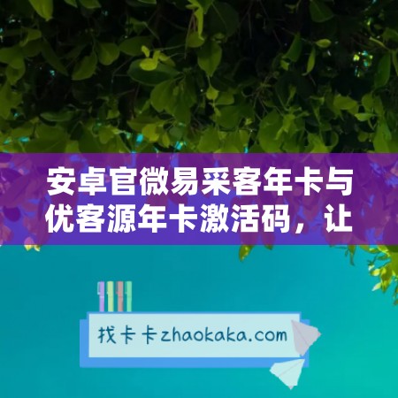 安卓官微易采客年卡与优客源年卡激活码，让您享受更优质的采购和客户资源服务