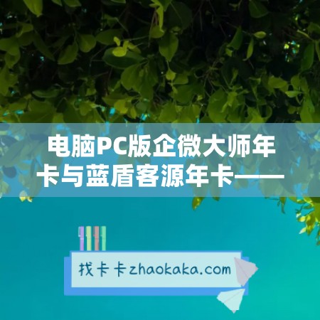 电脑PC版企微大师年卡与蓝盾客源年卡——提高企业营销效率的绝佳方案