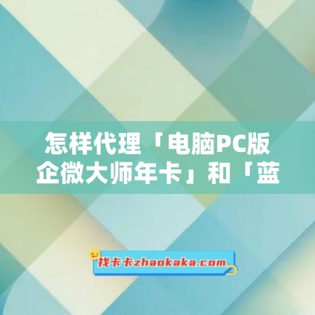 怎样代理「电脑PC版企微大师年卡」和「蓝盾客源年卡」？