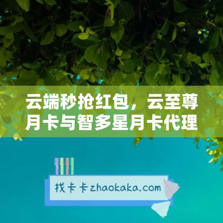 云端秒抢红包，云至尊月卡与智多星月卡代理新模式启动