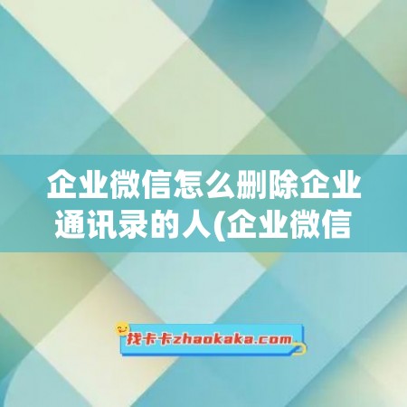 企业微信怎么删除企业通讯录的人(企业微信内容怎么删除)