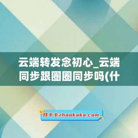 云端转发念初心_云端同步跟圈圈同步吗(什么叫云端同步)