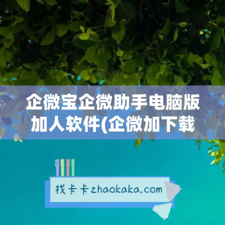 企微宝企微助手电脑版加人软件(企微加下载)