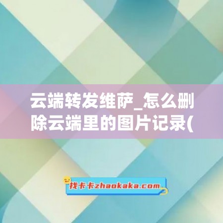 云端转发维萨_怎么删除云端里的图片记录(云端转发怎么发朋友圈)