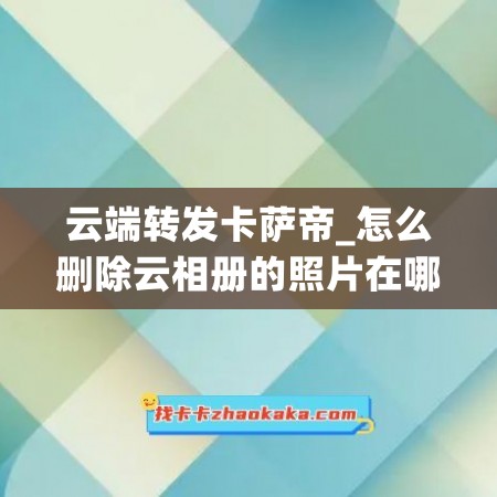 云端转发卡萨帝_怎么删除云相册的照片在哪里