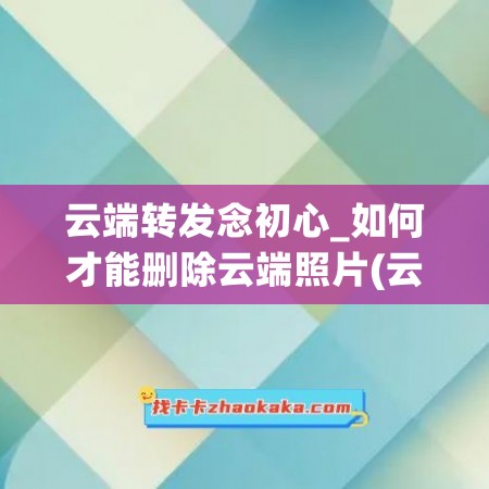 云端转发念初心_如何才能删除云端照片(云端照片怎么删除)